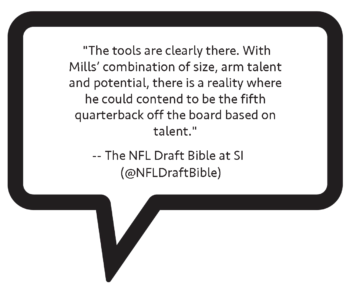 From NFL Draft Bible: "The tools are clearly there. With Mills' combination of size, arm talent and potential, there is a reality where he could contend to be the fifth quarterback off the board based on talent."